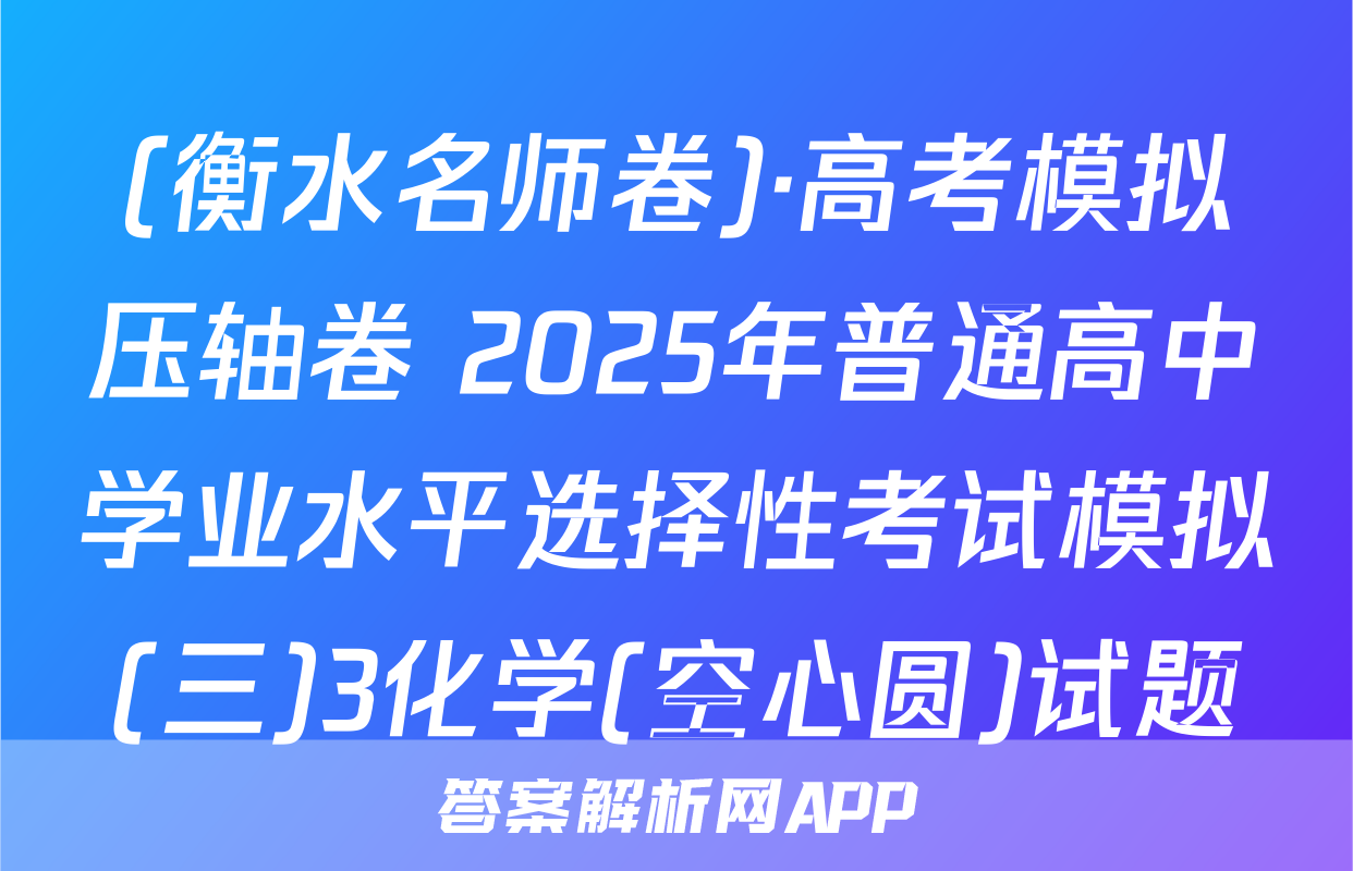 (衡水名师卷)·高考模拟压轴卷 2025年普通高中学业水平选择性考试模拟(三)3化学(空心圆)试题