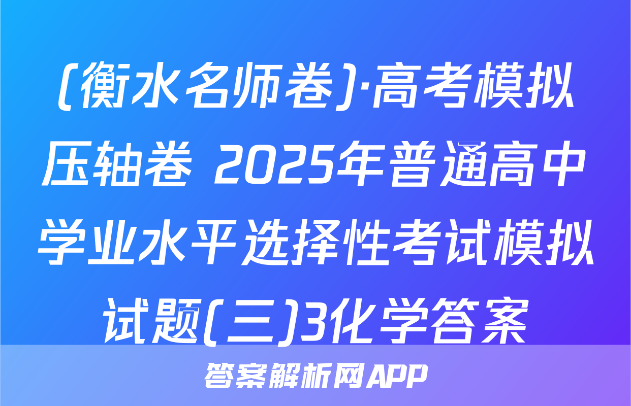(衡水名师卷)·高考模拟压轴卷 2025年普通高中学业水平选择性考试模拟试题(三)3化学答案