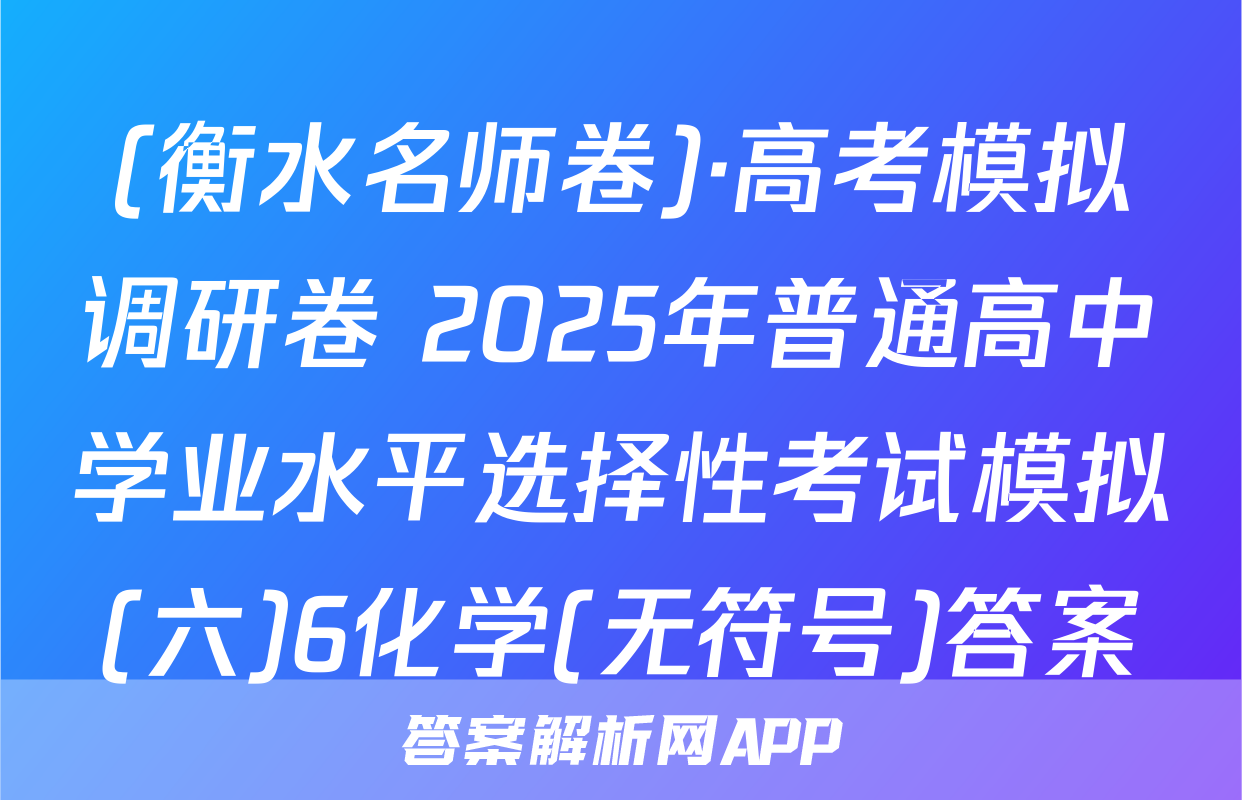 (衡水名师卷)·高考模拟调研卷 2025年普通高中学业水平选择性考试模拟(六)6化学(无符号)答案