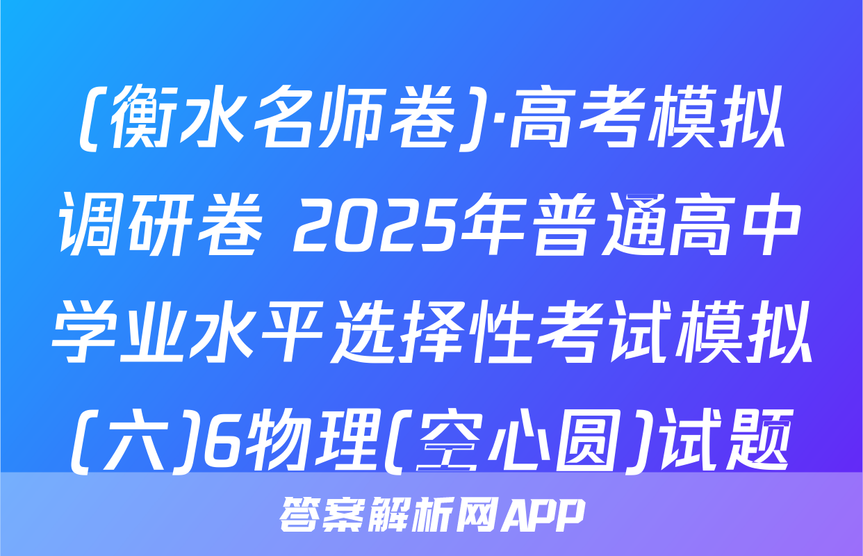 (衡水名师卷)·高考模拟调研卷 2025年普通高中学业水平选择性考试模拟(六)6物理(空心圆)试题