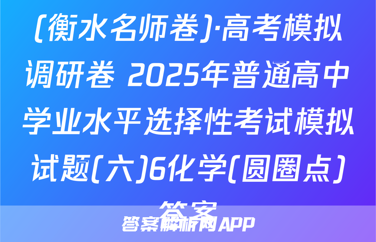 (衡水名师卷)·高考模拟调研卷 2025年普通高中学业水平选择性考试模拟试题(六)6化学(圆圈点)答案