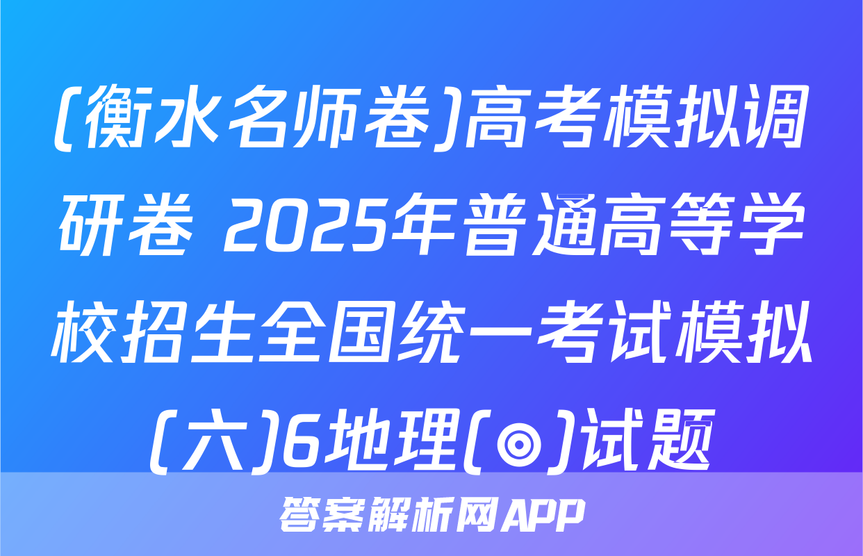 (衡水名师卷)高考模拟调研卷 2025年普通高等学校招生全国统一考试模拟(六)6地理(◎)试题