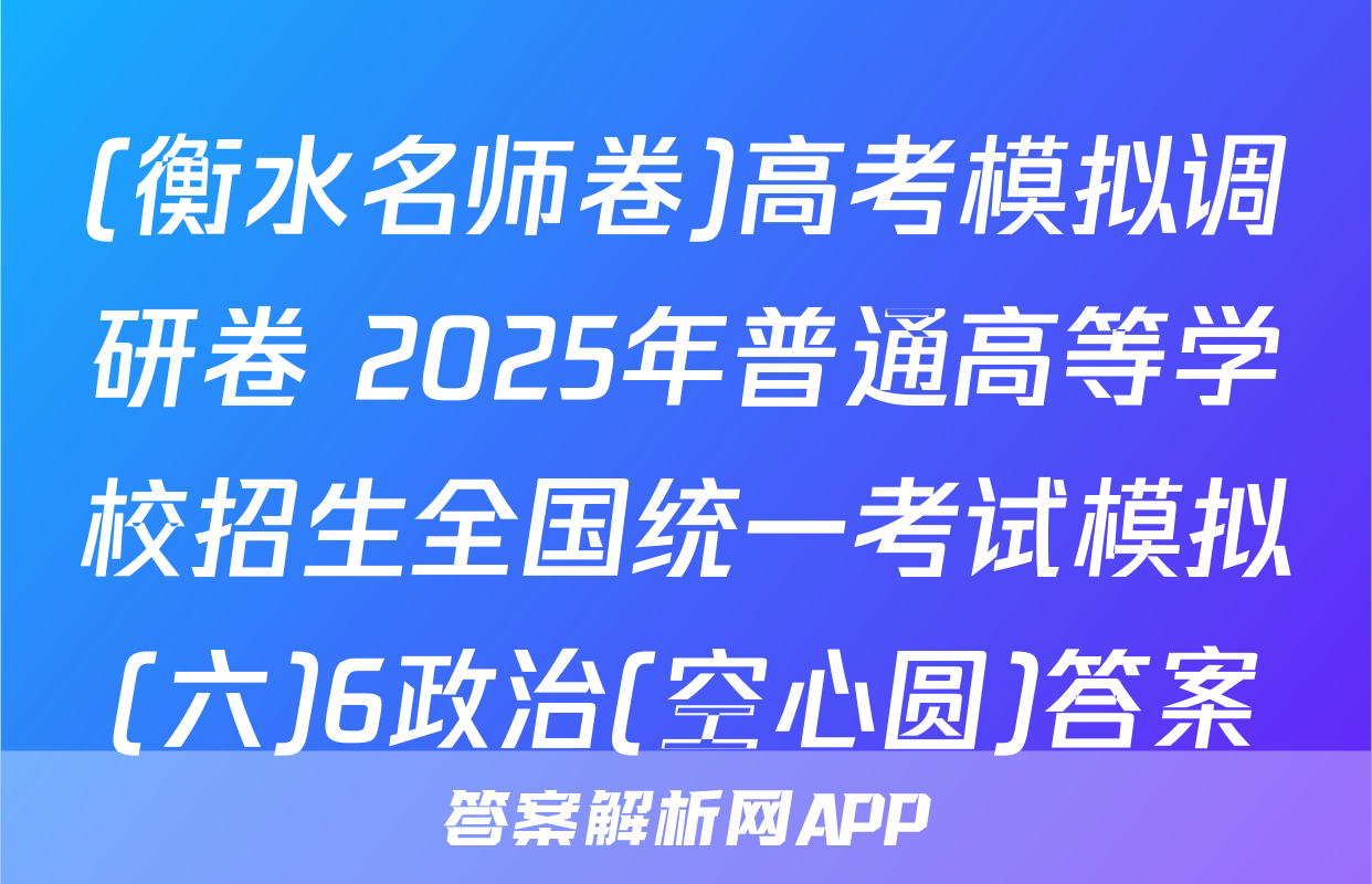 (衡水名师卷)高考模拟调研卷 2025年普通高等学校招生全国统一考试模拟(六)6政治(空心圆)答案