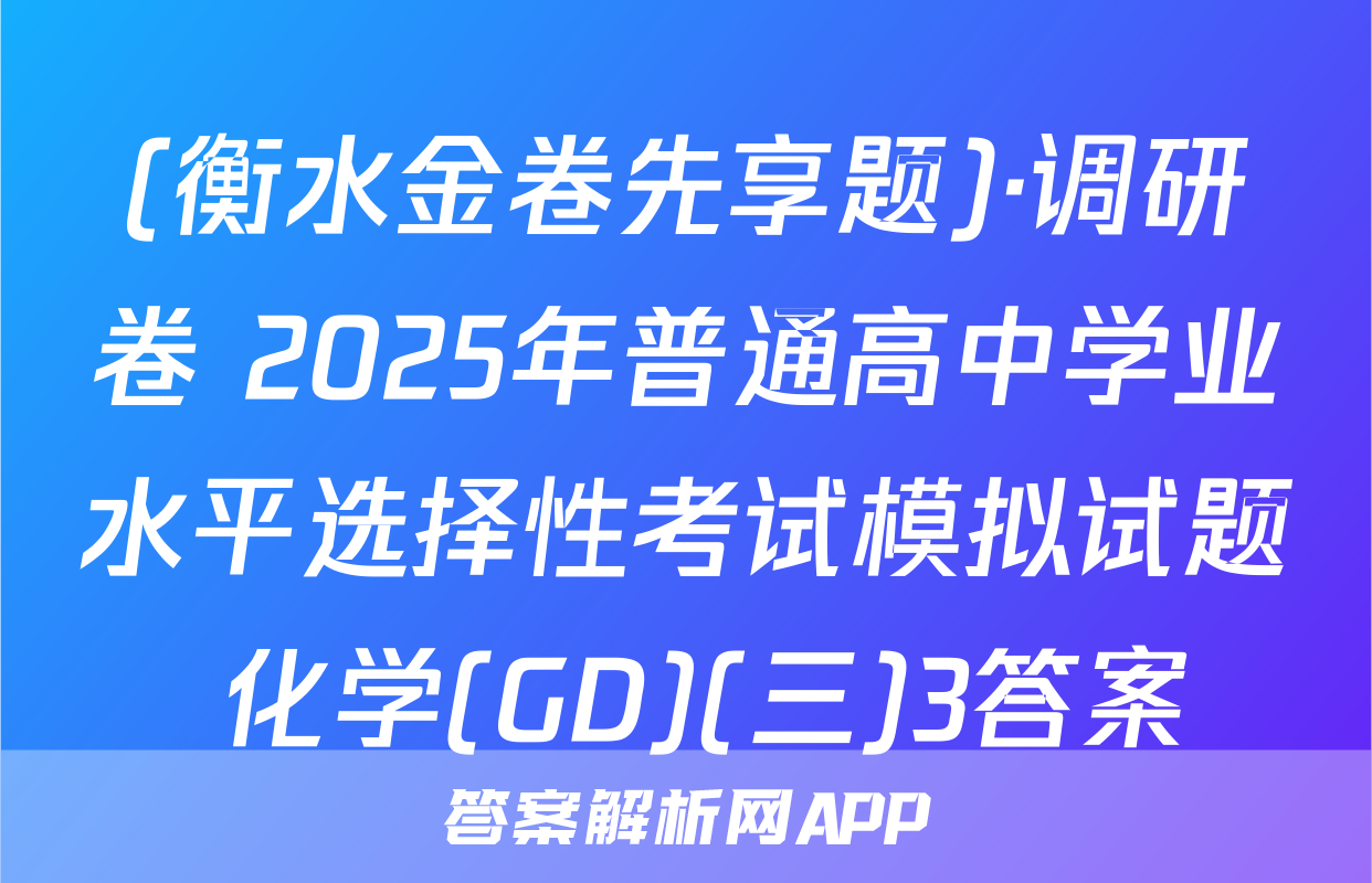 (衡水金卷先享题)·调研卷 2025年普通高中学业水平选择性考试模拟试题 化学(GD)(三)3答案