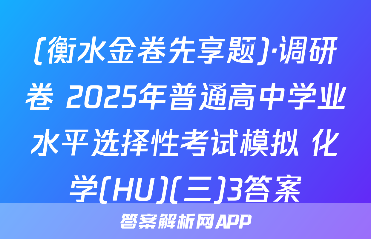 (衡水金卷先享题)·调研卷 2025年普通高中学业水平选择性考试模拟 化学(HU)(三)3答案