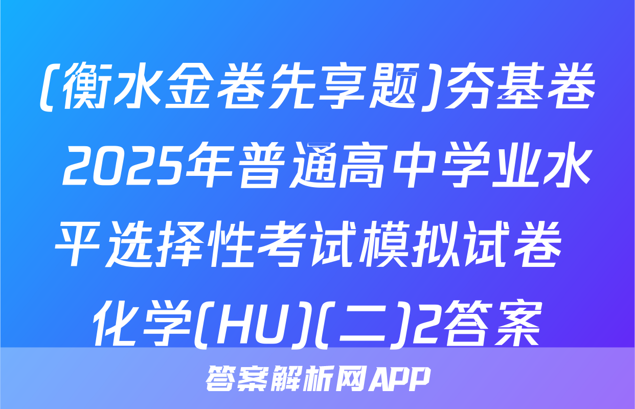 (衡水金卷先享题)夯基卷 2025年普通高中学业水平选择性考试模拟试卷 化学(HU)(二)2答案