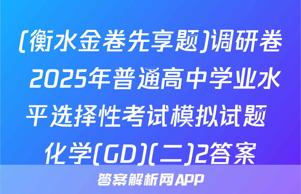 (衡水金卷先享题)调研卷 2025年普通高中学业水平选择性考试模拟试题 化学(GD)(二)2答案