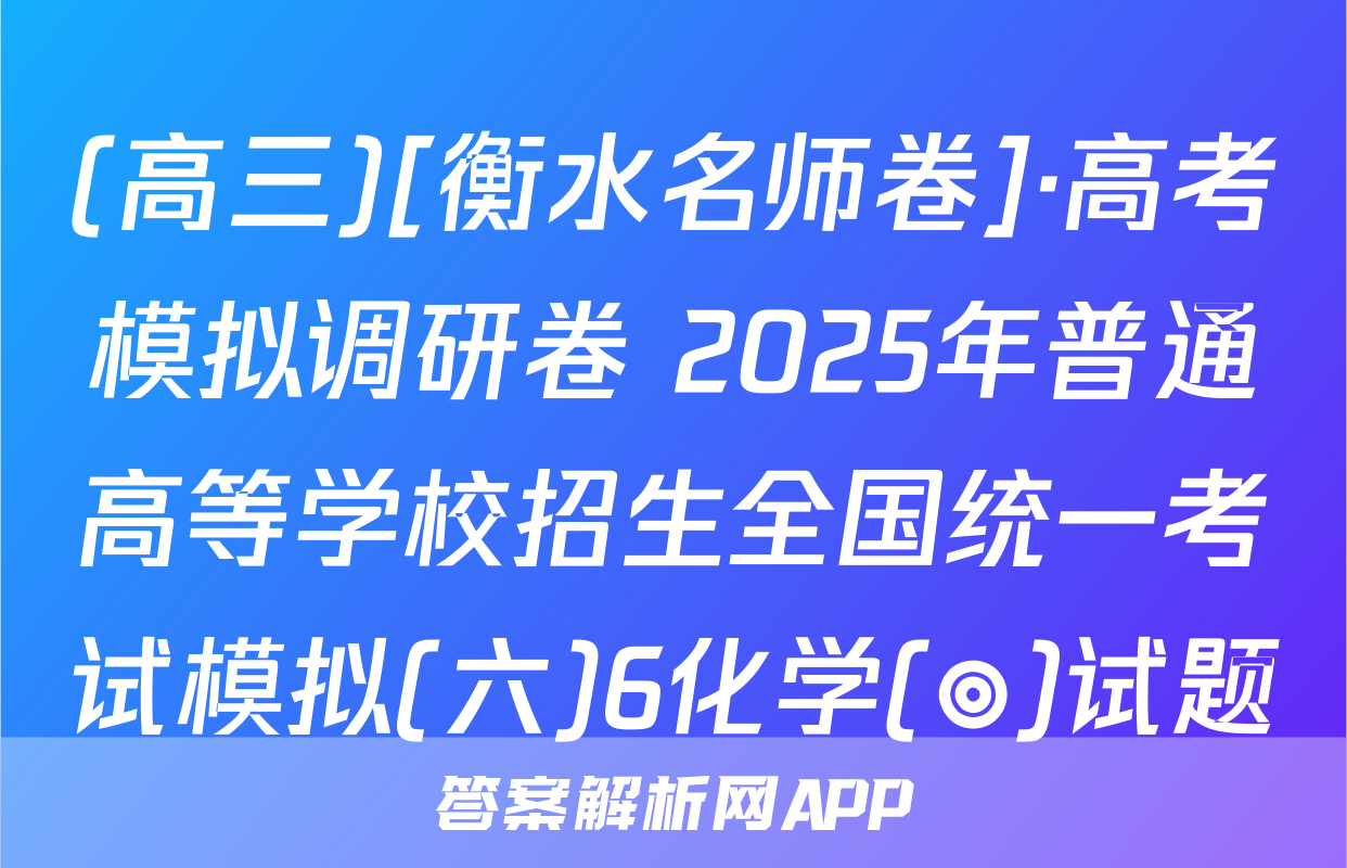 (高三)[衡水名师卷]·高考模拟调研卷 2025年普通高等学校招生全国统一考试模拟(六)6化学(◎)试题