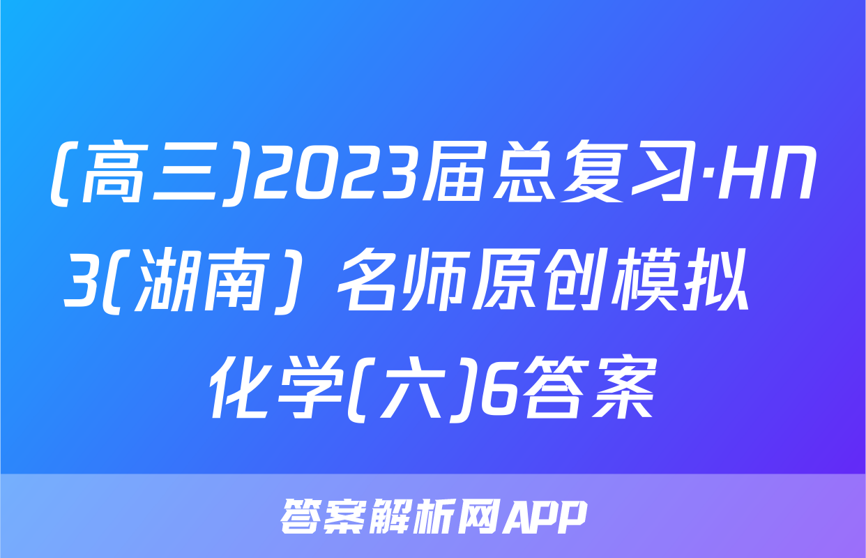 (高三)2023届总复习·HN3(湖南) 名师原创模拟  化学(六)6答案
