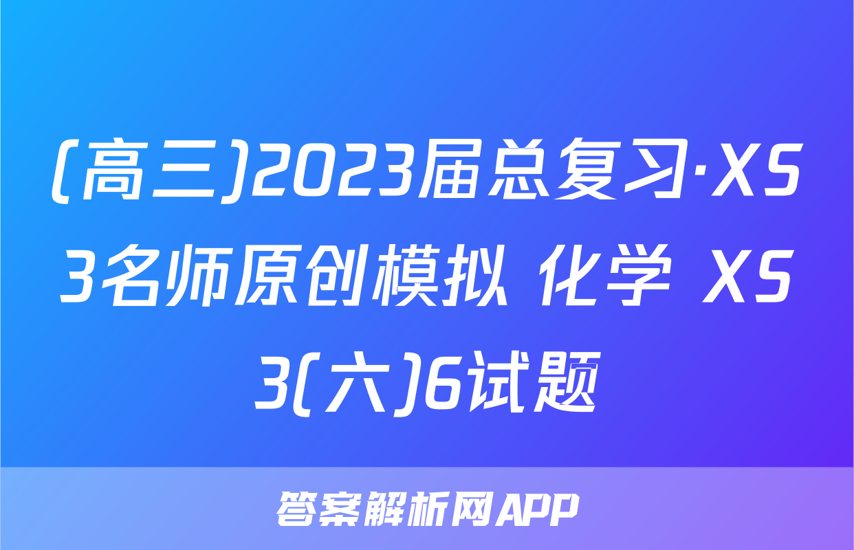 (高三)2023届总复习·XS3名师原创模拟 化学 XS3(六)6试题