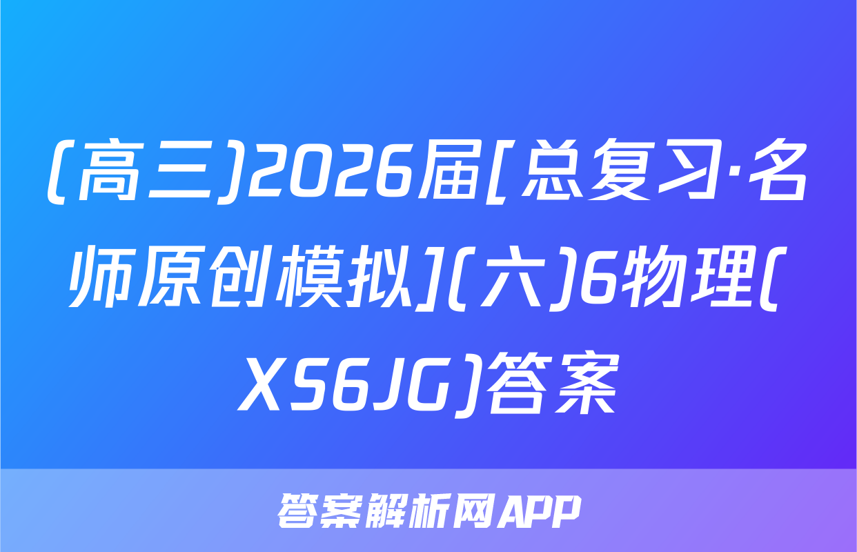 (高三)2026届[总复习·名师原创模拟](六)6物理(XS6JG)答案