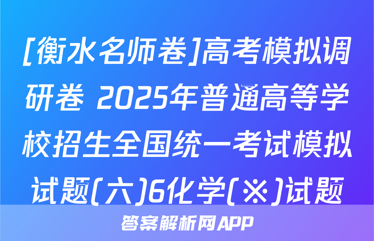 [衡水名师卷]高考模拟调研卷 2025年普通高等学校招生全国统一考试模拟试题(六)6化学(※)试题