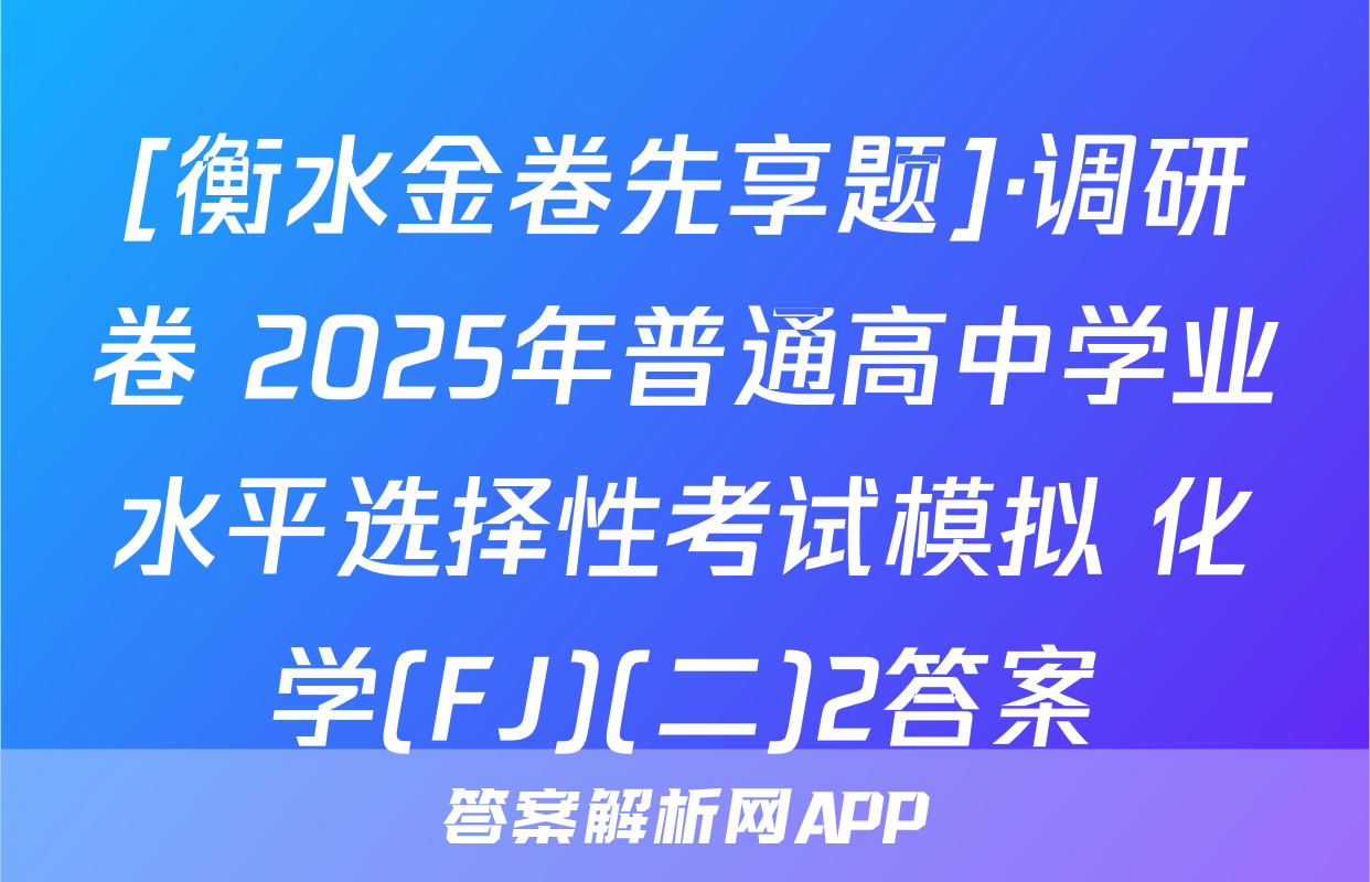 [衡水金卷先享题]·调研卷 2025年普通高中学业水平选择性考试模拟 化学(FJ)(二)2答案