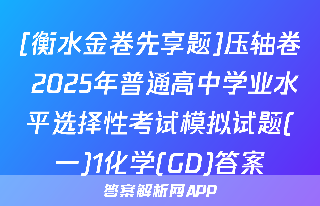 [衡水金卷先享题]压轴卷 2025年普通高中学业水平选择性考试模拟试题(一)1化学(GD)答案