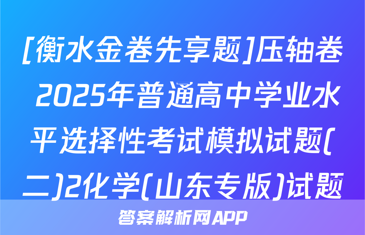 [衡水金卷先享题]压轴卷 2025年普通高中学业水平选择性考试模拟试题(二)2化学(山东专版)试题