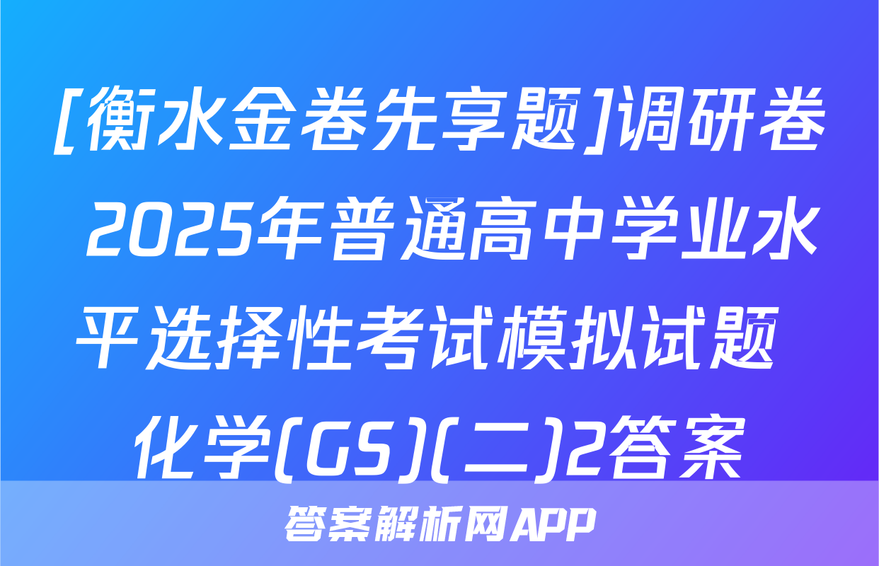 [衡水金卷先享题]调研卷 2025年普通高中学业水平选择性考试模拟试题 化学(GS)(二)2答案