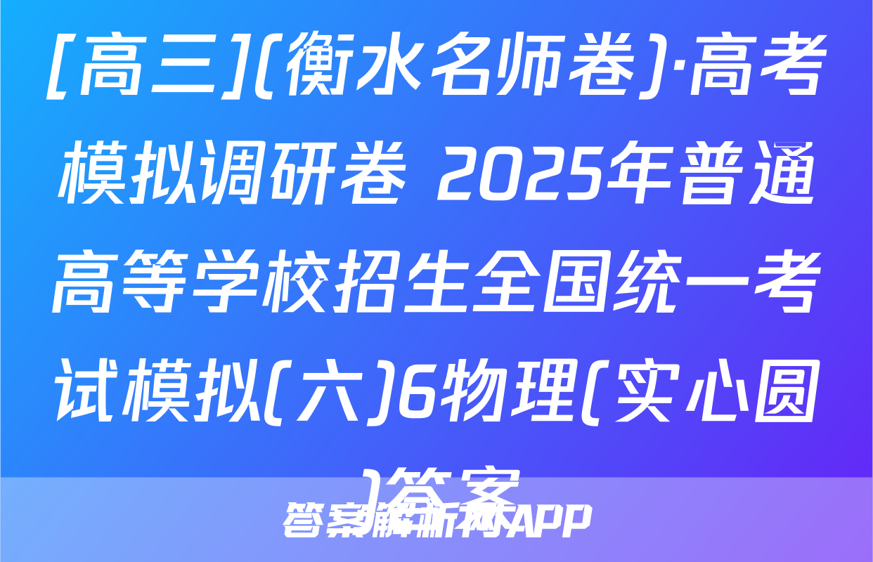 [高三](衡水名师卷)·高考模拟调研卷 2025年普通高等学校招生全国统一考试模拟(六)6物理(实心圆)答案