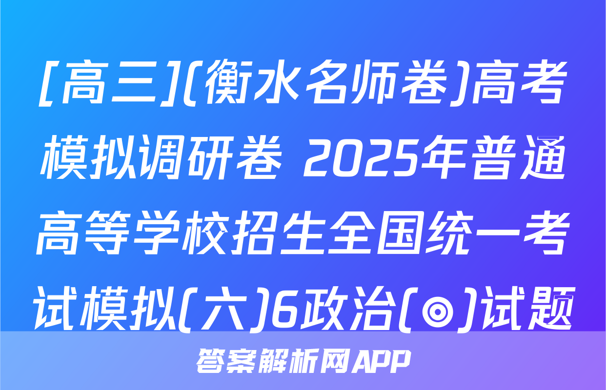 [高三](衡水名师卷)高考模拟调研卷 2025年普通高等学校招生全国统一考试模拟(六)6政治(◎)试题