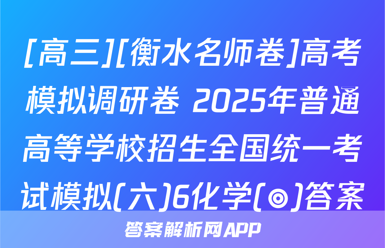 [高三][衡水名师卷]高考模拟调研卷 2025年普通高等学校招生全国统一考试模拟(六)6化学(◎)答案
