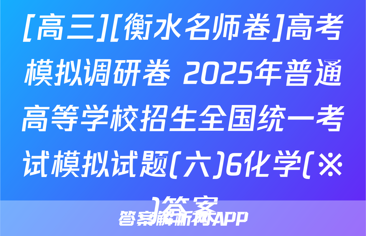 [高三][衡水名师卷]高考模拟调研卷 2025年普通高等学校招生全国统一考试模拟试题(六)6化学(※)答案