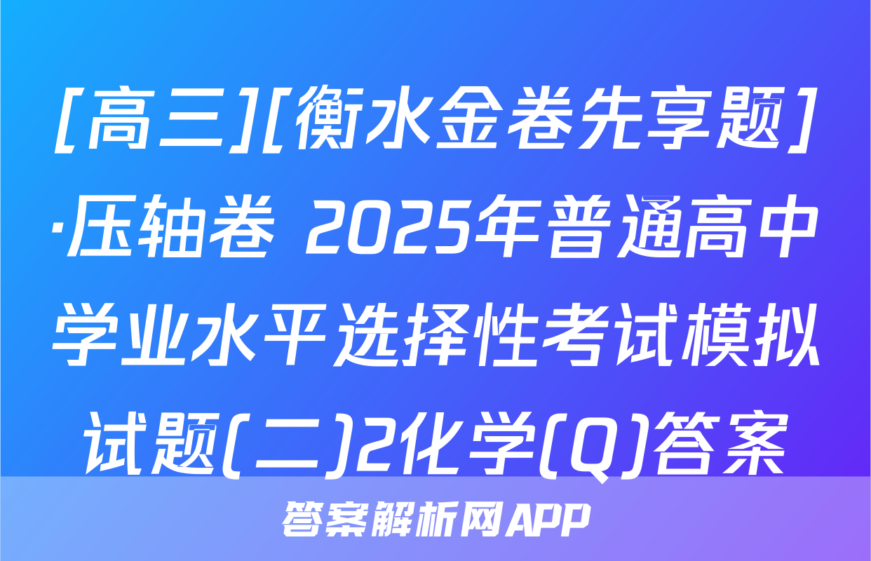 [高三][衡水金卷先享题]·压轴卷 2025年普通高中学业水平选择性考试模拟试题(二)2化学(Q)答案