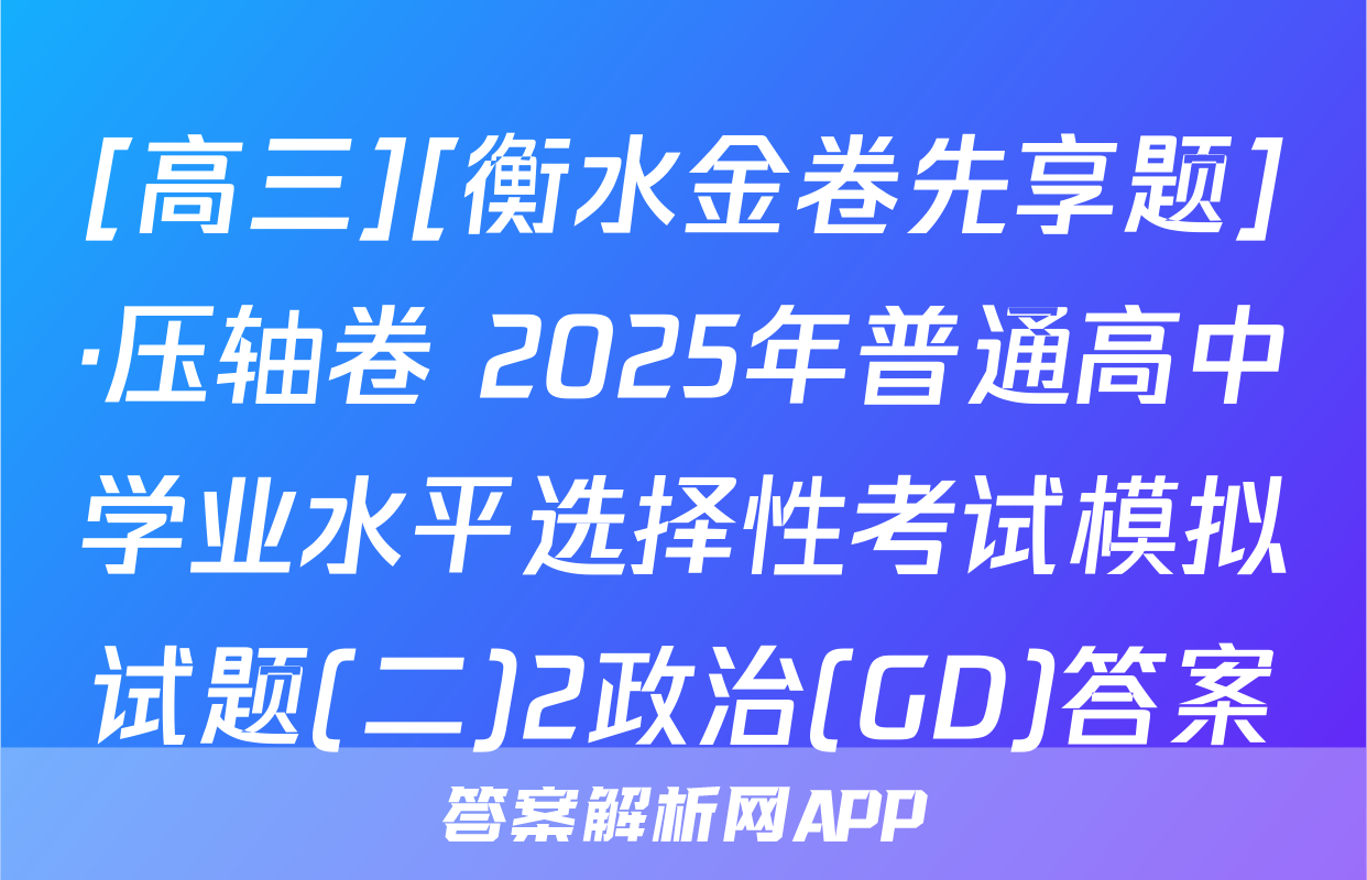 [高三][衡水金卷先享题]·压轴卷 2025年普通高中学业水平选择性考试模拟试题(二)2政治(GD)答案