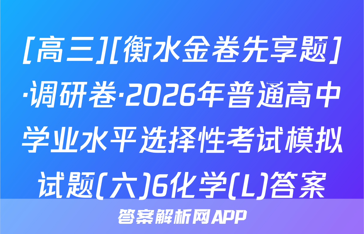 [高三][衡水金卷先享题]·调研卷·2026年普通高中学业水平选择性考试模拟试题(六)6化学(L)答案