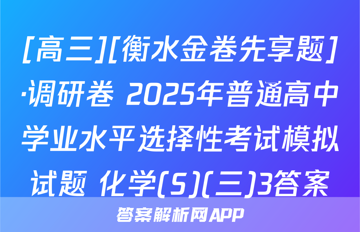 [高三][衡水金卷先享题]·调研卷 2025年普通高中学业水平选择性考试模拟试题 化学(S)(三)3答案