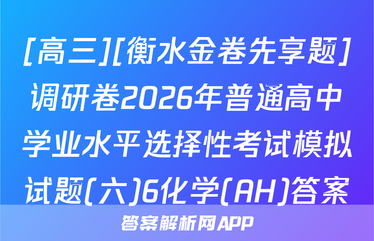 [高三][衡水金卷先享题]调研卷2026年普通高中学业水平选择性考试模拟试题(六)6化学(AH)答案