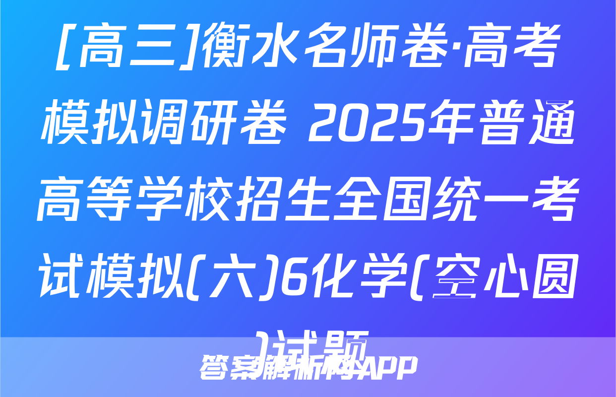 [高三]衡水名师卷·高考模拟调研卷 2025年普通高等学校招生全国统一考试模拟(六)6化学(空心圆)试题