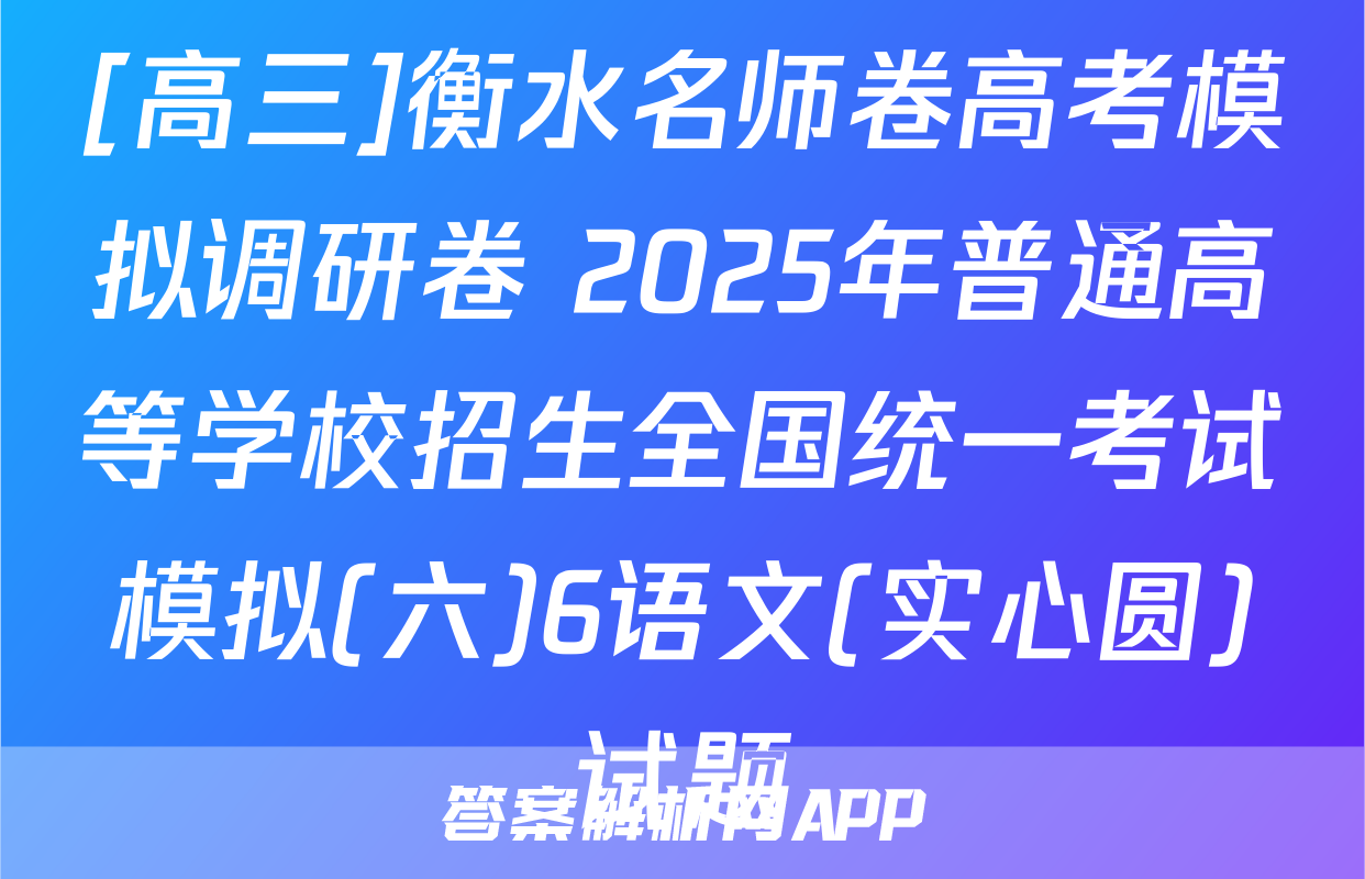 [高三]衡水名师卷高考模拟调研卷 2025年普通高等学校招生全国统一考试模拟(六)6语文(实心圆)试题
