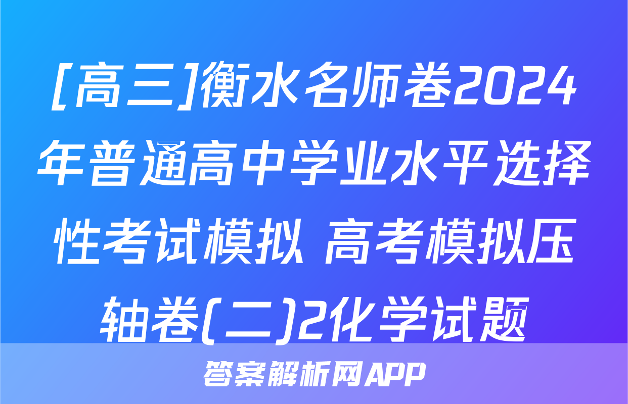 [高三]衡水名师卷2024年普通高中学业水平选择性考试模拟 高考模拟压轴卷(二)2化学试题
