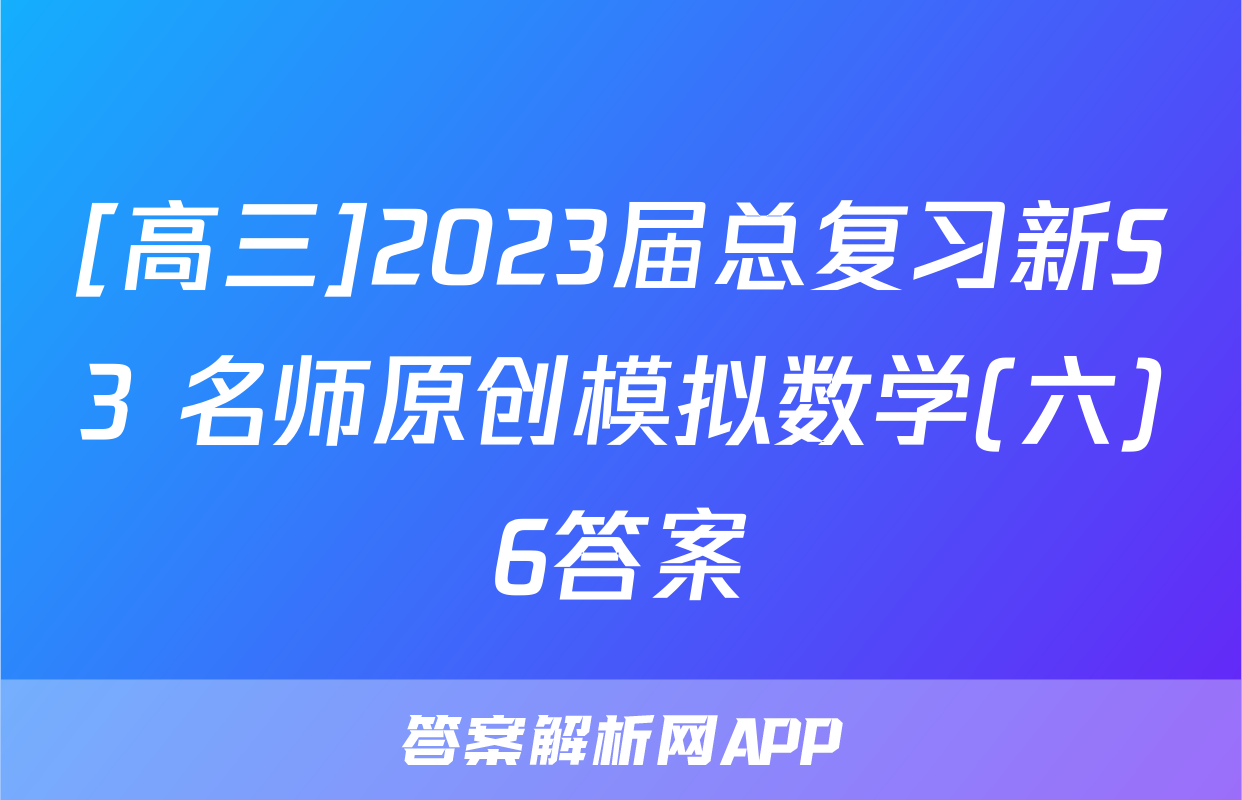 [高三]2023届总复习新S3 名师原创模拟数学(六)6答案