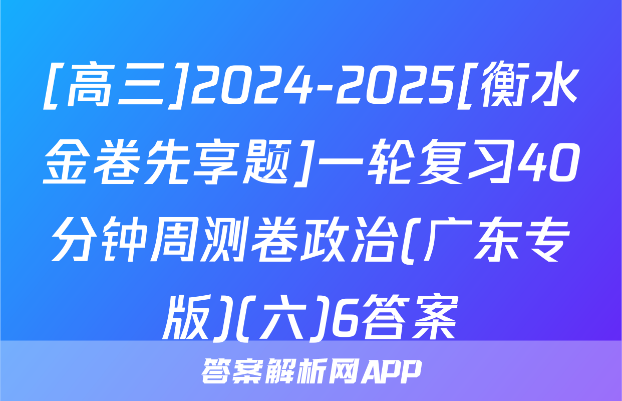 [高三]2024-2025[衡水金卷先享题]一轮复习40分钟周测卷政治(广东专版)(六)6答案