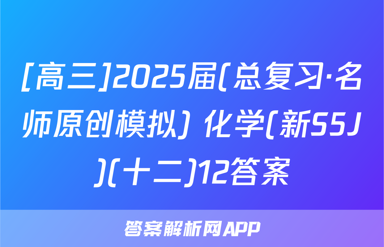 [高三]2025届(总复习·名师原创模拟) 化学(新S5J)(十二)12答案