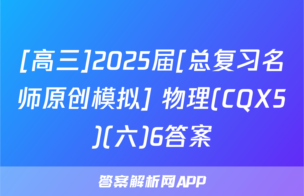 [高三]2025届[总复习名师原创模拟] 物理(CQX5)(六)6答案