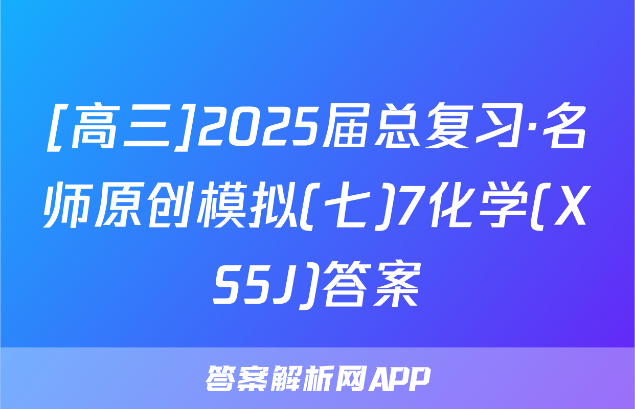 [高三]2025届总复习·名师原创模拟(七)7化学(XS5J)答案