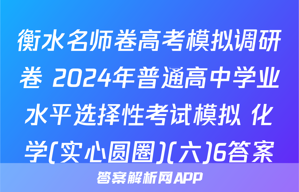 衡水名师卷高考模拟调研卷 2024年普通高中学业水平选择性考试模拟 化学(实心圆圈)(六)6答案