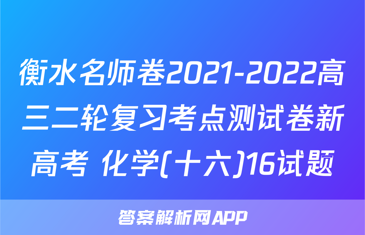 衡水名师卷2021-2022高三二轮复习考点测试卷新高考 化学(十六)16试题