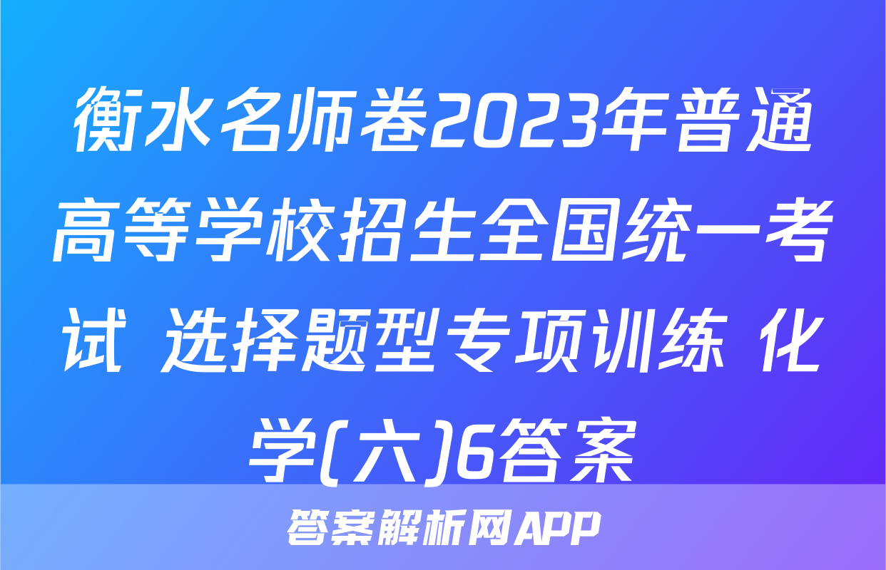 衡水名师卷2023年普通高等学校招生全国统一考试 选择题型专项训练 化学(六)6答案