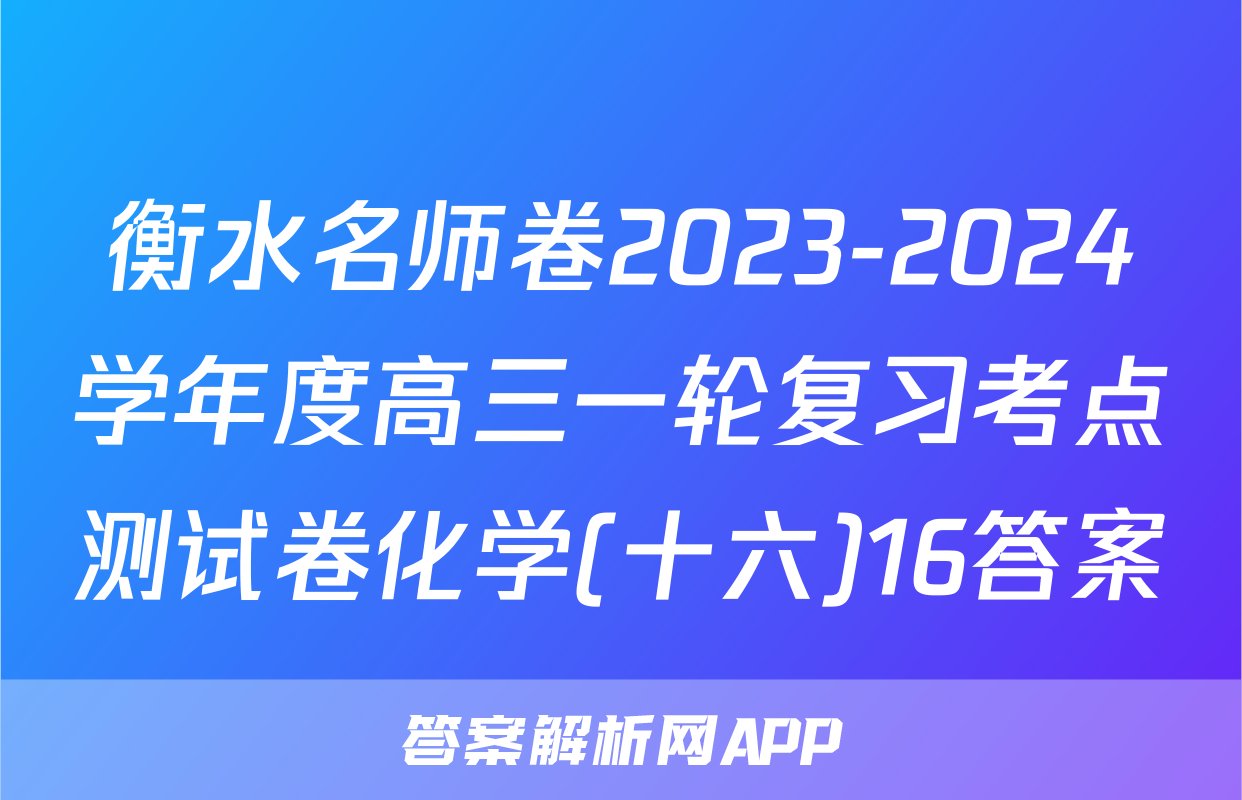 衡水名师卷2023-2024学年度高三一轮复习考点测试卷化学(十六)16答案