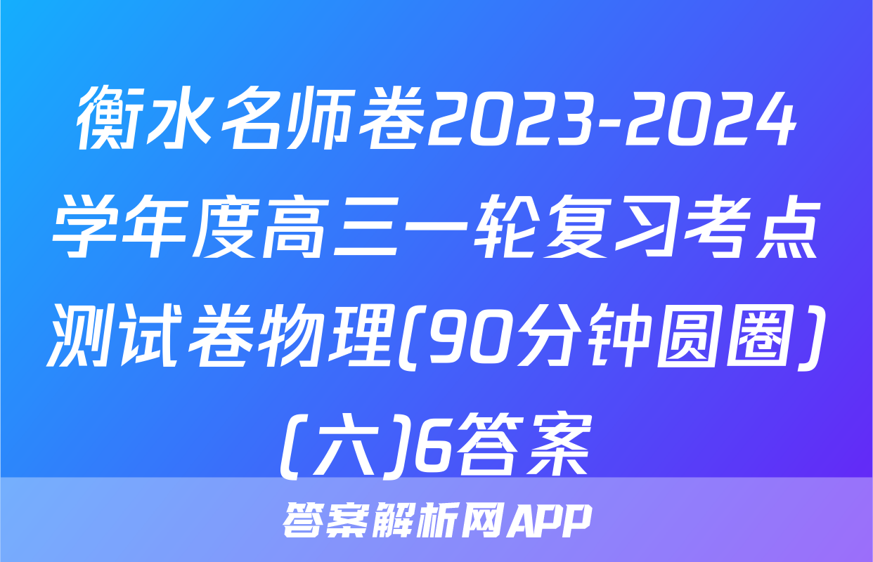 衡水名师卷2023-2024学年度高三一轮复习考点测试卷物理(90分钟圆圈)(六)6答案