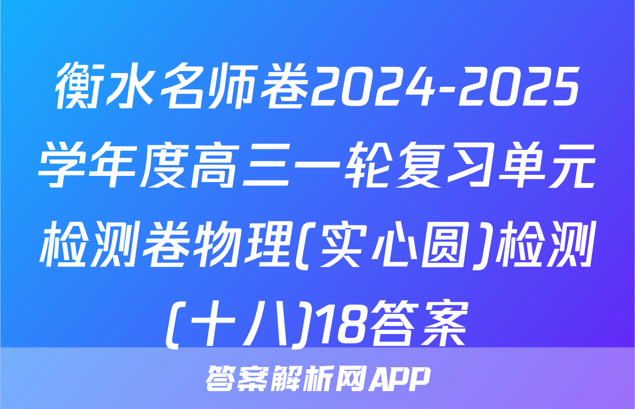 衡水名师卷2024-2025学年度高三一轮复习单元检测卷物理(实心圆)检测(十八)18答案