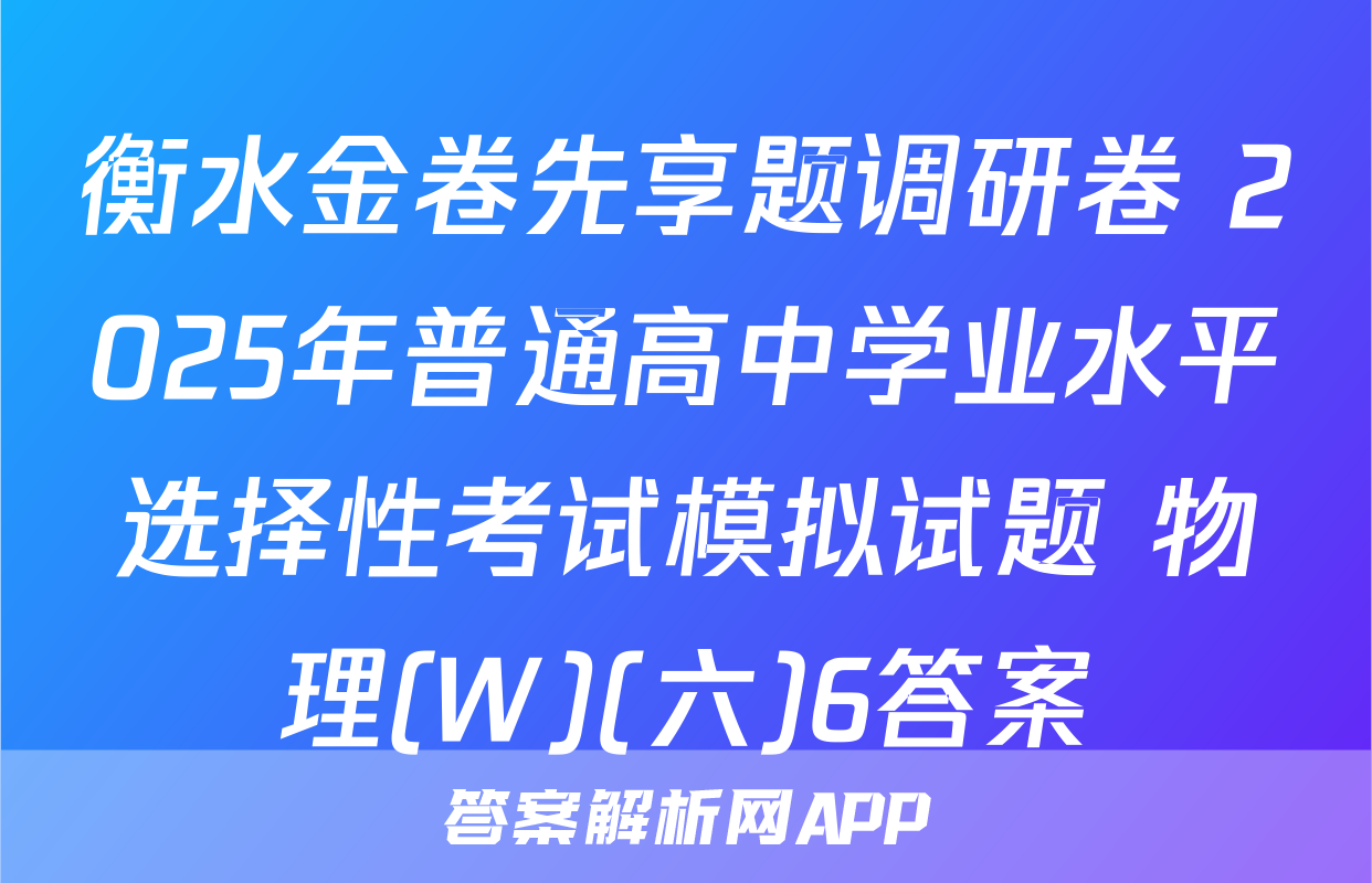 衡水金卷先享题调研卷 2025年普通高中学业水平选择性考试模拟试题 物理(W)(六)6答案