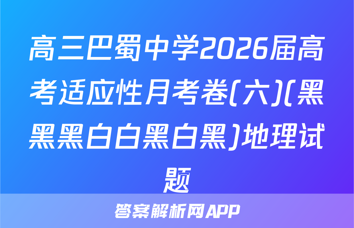 高三巴蜀中学2026届高考适应性月考卷(六)(黑黑黑白白黑白黑)地理试题