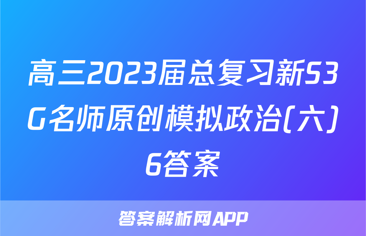 高三2023届总复习新S3G名师原创模拟政治(六)6答案