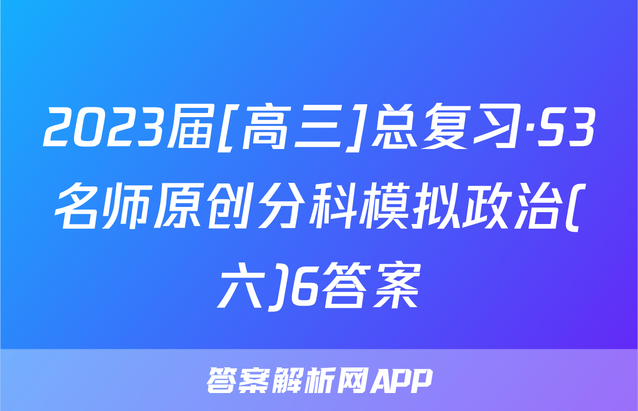 2023届[高三]总复习·S3名师原创分科模拟政治(六)6答案