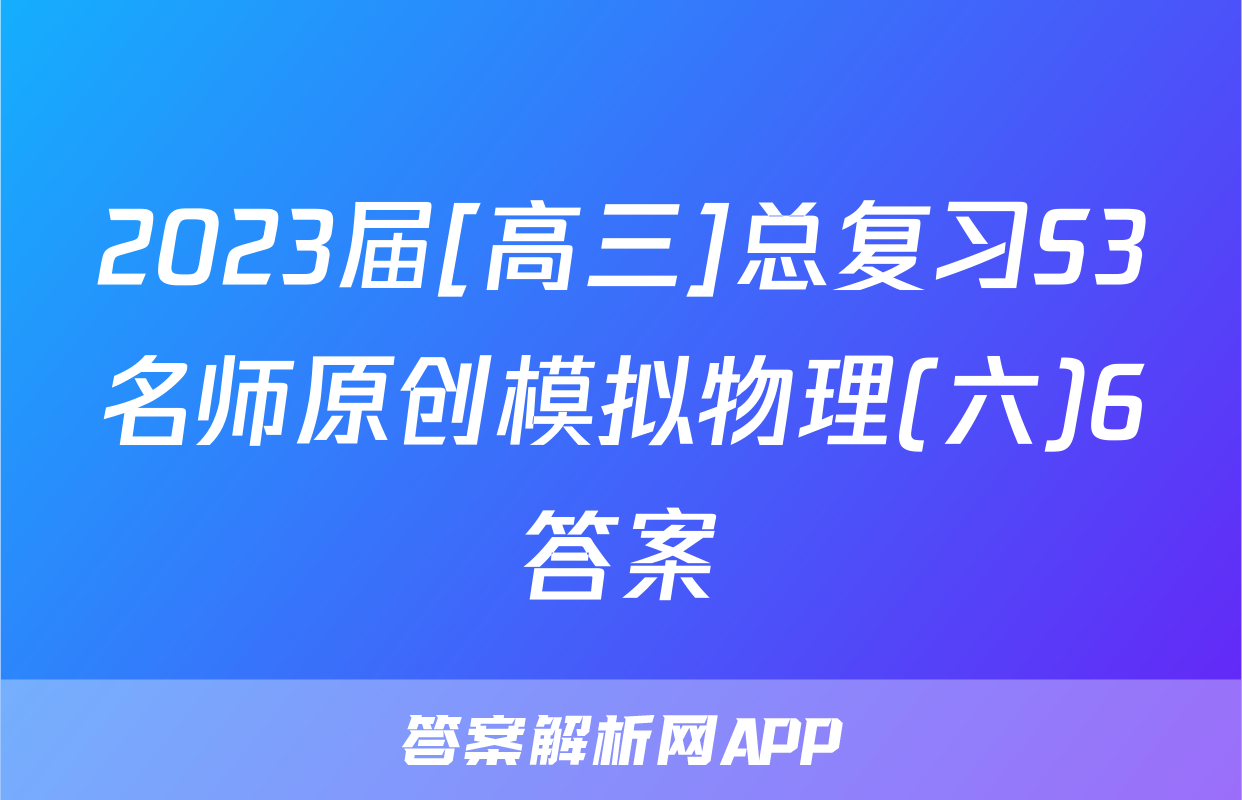 2023届[高三]总复习S3名师原创模拟物理(六)6答案