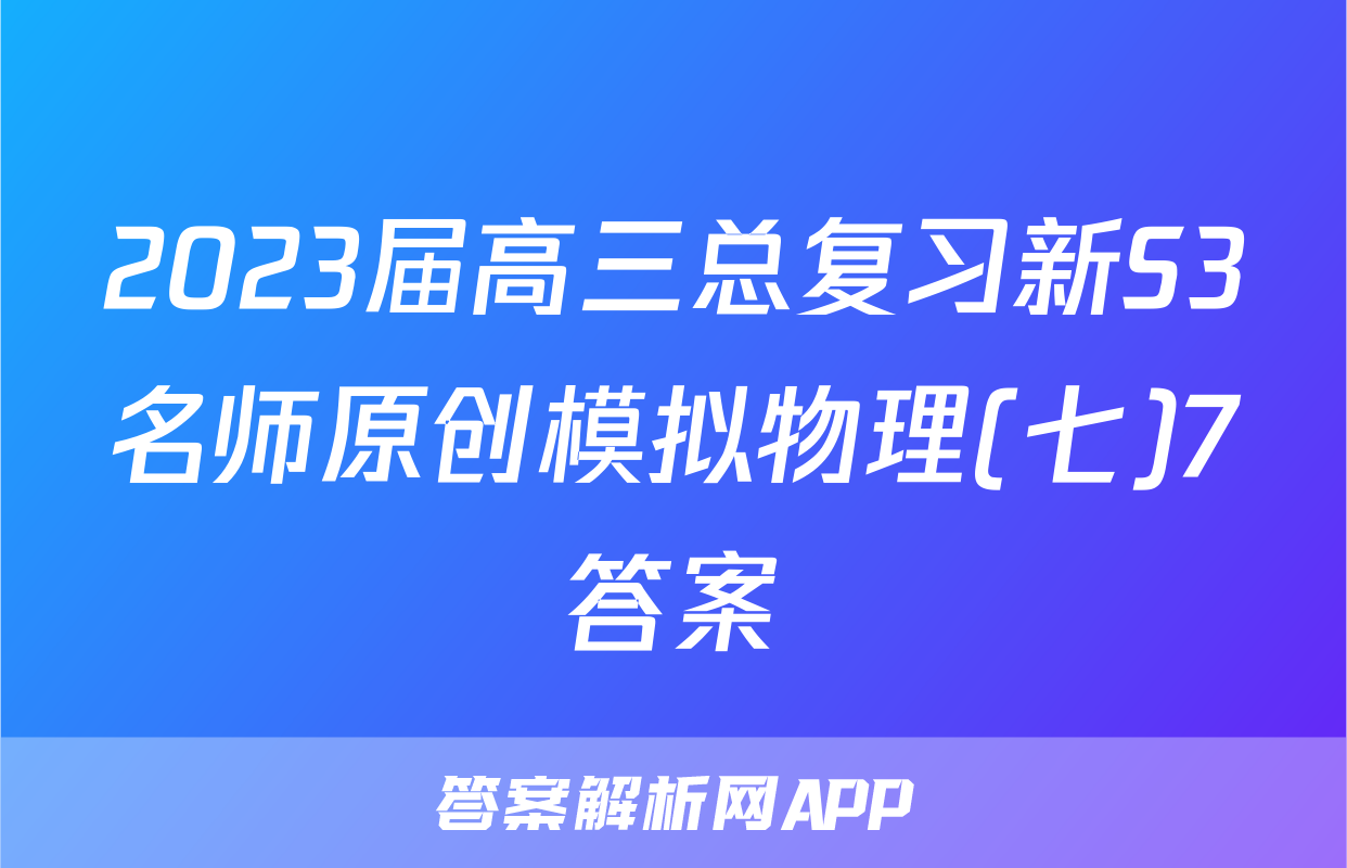 2023届高三总复习新S3名师原创模拟物理(七)7答案