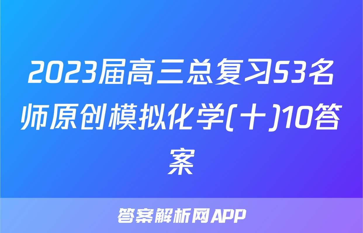 2023届高三总复习S3名师原创模拟化学(十)10答案